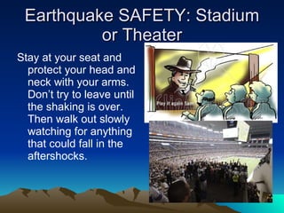 Earthquake SAFETY: Stadium or Theater Stay at your seat and protect your head and neck with your arms. Don’t try to leave until the shaking is over. Then walk out slowly watching for anything that could fall in the aftershocks. 