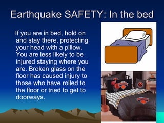 Earthquake SAFETY: In the bed If you are in bed, hold on and stay there, protecting your head with a pillow. You are less likely to be injured staying where you are. Broken glass on the floor has caused injury to those who have rolled to the floor or tried to get to doorways. 