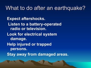 What to do after an earthquake? Expect aftershocks. Listen to a battery-operated radio or television. Look for electrical system damage. Help injured or trapped persons.   Stay away from damaged areas. 