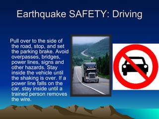 Earthquake SAFETY: Driving Pull over to the side of the road, stop, and set the parking brake. Avoid overpasses, bridges, power lines, signs and other hazards. Stay inside the vehicle until the shaking is over. If a power line falls on the car, stay inside until a trained person removes the wire. 