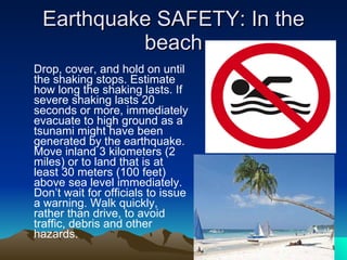Earthquake SAFETY: In the beach Drop, cover, and hold on until the shaking stops. Estimate how long the shaking lasts. If severe shaking lasts 20 seconds or more, immediately evacuate to high ground as a tsunami might have been generated by the earthquake. Move inland 3 kilometers (2 miles) or to land that is at least 30 meters (100 feet) above sea level immediately. Don’t wait for officials to issue a warning. Walk quickly, rather than drive, to avoid traffic, debris and other hazards. 