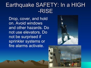 Earthquake SAFETY: In a HIGH -RISE Drop, cover, and hold on. Avoid windows and other hazards. Do not use elevators. Do not be surprised if sprinkler systems or fire alarms activate. 
