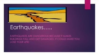 Earthquakes….. 
EARTHQUAKES ARE DANGEROUS BECAUSE IT MAKES 
BUILDINGS FALL AND GET DAMAGED. IT COULD MAKE YOU 
LOSE YOUR LIFE! 
 