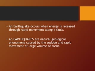 • An Earthquake occurs when energy is released
through rapid movement along a fault.
• An EARTHQUAKES are natural geological
phenomena caused by the sudden and rapid
movement of large volume of rocks.
 