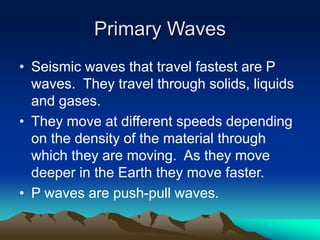 Primary Waves
• Seismic waves that travel fastest are P
waves. They travel through solids, liquids
and gases.
• They move at different speeds depending
on the density of the material through
which they are moving. As they move
deeper in the Earth they move faster.
• P waves are push-pull waves.

 