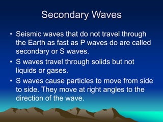 Secondary Waves
• Seismic waves that do not travel through
the Earth as fast as P waves do are called
secondary or S waves.
• S waves travel through solids but not
liquids or gases.
• S waves cause particles to move from side
to side. They move at right angles to the
direction of the wave.

 