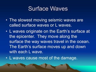 Surface Waves
• The slowest moving seismic waves are
called surface waves or L waves.
• L waves originate on the Earth’s surface at
the epicenter. They move along the
surface the way waves travel in the ocean.
The Earth’s surface moves up and down
with each L wave.
• L waves cause most of the damage.

 