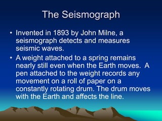The Seismograph
• Invented in 1893 by John Milne, a
seismograph detects and measures
seismic waves.
• A weight attached to a spring remains
nearly still even when the Earth moves. A
pen attached to the weight records any
movement on a roll of paper on a
constantly rotating drum. The drum moves
with the Earth and affects the line.

 