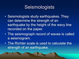 Seismologists
• Seismologists study earthquakes. They
can determine the strength of an
earthquake by the height of the wavy line
recorded on the paper.
• The seismograph record of waves is called
a seismogram.
• The Richter scale is used to calculate the
strength of an earthquake.

 