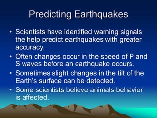 Predicting Earthquakes
• Scientists have identified warning signals
the help predict earthquakes with greater
accuracy.
• Often changes occur in the speed of P and
S waves before an earthquake occurs.
• Sometimes slight changes in the tilt of the
Earth’s surface can be detected.
• Some scientists believe animals behavior
is affected.

 