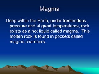 Magma
Deep within the Earth, under tremendous
pressure and at great temperatures, rock
exists as a hot liquid called magma. This
molten rock is found in pockets called
magma chambers.

 