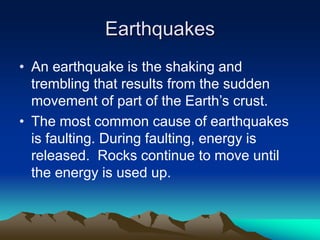 Earthquakes
• An earthquake is the shaking and
trembling that results from the sudden
movement of part of the Earth’s crust.
• The most common cause of earthquakes
is faulting. During faulting, energy is
released. Rocks continue to move until
the energy is used up.

 