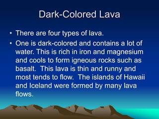 Dark-Colored Lava
• There are four types of lava.
• One is dark-colored and contains a lot of
water. This is rich in iron and magnesium
and cools to form igneous rocks such as
basalt. This lava is thin and runny and
most tends to flow. The islands of Hawaii
and Iceland were formed by many lava
flows.

 