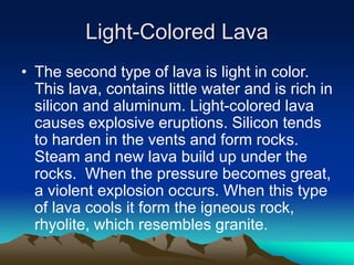 Light-Colored Lava
• The second type of lava is light in color.
This lava, contains little water and is rich in
silicon and aluminum. Light-colored lava
causes explosive eruptions. Silicon tends
to harden in the vents and form rocks.
Steam and new lava build up under the
rocks. When the pressure becomes great,
a violent explosion occurs. When this type
of lava cools it form the igneous rock,
rhyolite, which resembles granite.

 