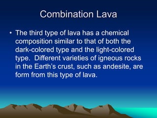Combination Lava
• The third type of lava has a chemical
composition similar to that of both the
dark-colored type and the light-colored
type. Different varieties of igneous rocks
in the Earth’s crust, such as andesite, are
form from this type of lava.

 
