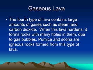 Gaseous Lava
• The fourth type of lava contains large
amounts of gases such as steam and
carbon dioxide. When this lava hardens, it
forms rocks with many holes in them, due
to gas bubbles. Pumice and scoria are
igneous rocks formed from this type of
lava.

 