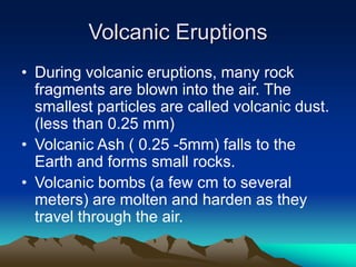 Volcanic Eruptions
• During volcanic eruptions, many rock
fragments are blown into the air. The
smallest particles are called volcanic dust.
(less than 0.25 mm)
• Volcanic Ash ( 0.25 -5mm) falls to the
Earth and forms small rocks.
• Volcanic bombs (a few cm to several
meters) are molten and harden as they
travel through the air.

 