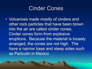 Cinder Cones
• Volcanoes made mostly of cinders and
other rock particles that have been blown
into the air are called cinder cones.
Cinder cones form from explosive
eruptions. Because the material is loosely
arranged, the cones are not high. The
have a narrow base and steep sides such
as Paricutin in Mexico.

 