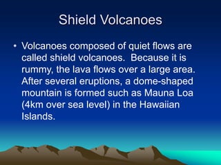 Shield Volcanoes
• Volcanoes composed of quiet flows are
called shield volcanoes. Because it is
rummy, the lava flows over a large area.
After several eruptions, a dome-shaped
mountain is formed such as Mauna Loa
(4km over sea level) in the Hawaiian
Islands.

 
