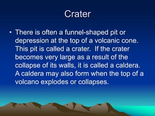 Crater
• There is often a funnel-shaped pit or
depression at the top of a volcanic cone.
This pit is called a crater. If the crater
becomes very large as a result of the
collapse of its walls, it is called a caldera.
A caldera may also form when the top of a
volcano explodes or collapses.

 