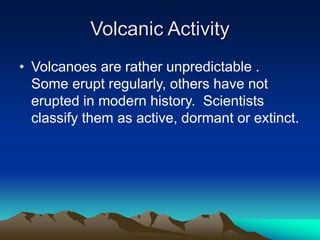 Volcanic Activity
• Volcanoes are rather unpredictable .
Some erupt regularly, others have not
erupted in modern history. Scientists
classify them as active, dormant or extinct.

 