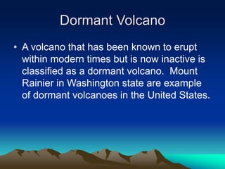 Dormant Volcano
• A volcano that has been known to erupt
within modern times but is now inactive is
classified as a dormant volcano. Mount
Rainier in Washington state are example
of dormant volcanoes in the United States.

 