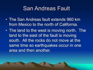 San Andreas Fault
• The San Andreas fault extends 960 km
from Mexico to the north of California.
• The land to the west is moving north. The
land to the east of the fault is moving
south. All the rocks do not move at the
same time so earthquakes occur in one
area and then another.

 