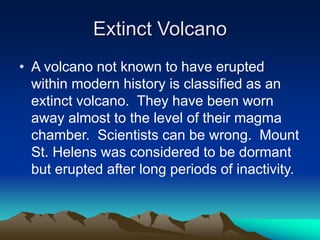 Extinct Volcano
• A volcano not known to have erupted
within modern history is classified as an
extinct volcano. They have been worn
away almost to the level of their magma
chamber. Scientists can be wrong. Mount
St. Helens was considered to be dormant
but erupted after long periods of inactivity.

 