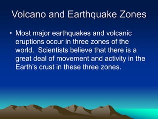 Volcano and Earthquake Zones
• Most major earthquakes and volcanic
eruptions occur in three zones of the
world. Scientists believe that there is a
great deal of movement and activity in the
Earth’s crust in these three zones.

 