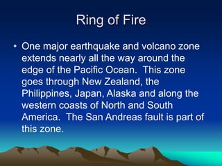 Ring of Fire
• One major earthquake and volcano zone
extends nearly all the way around the
edge of the Pacific Ocean. This zone
goes through New Zealand, the
Philippines, Japan, Alaska and along the
western coasts of North and South
America. The San Andreas fault is part of
this zone.

 
