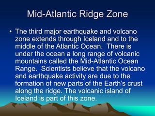 Mid-Atlantic Ridge Zone
• The third major earthquake and volcano
zone extends through Iceland and to the
middle of the Atlantic Ocean. There is
under the ocean a long range of volcanic
mountains called the Mid-Atlantic Ocean
Range. Scientists believe that the volcano
and earthquake activity are due to the
formation of new parts of the Earth’s crust
along the ridge. The volcanic island of
Iceland is part of this zone.

 