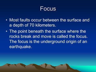 Focus
• Most faults occur between the surface and
a depth of 70 kilometers.
• The point beneath the surface where the
rocks break and move is called the focus.
The focus is the underground origin of an
earthquake.

 