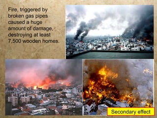 Fire, triggered by
broken gas pipes
caused a huge
amount of damage,
destroying at least
7,500 wooden homes.
Secondary effect
 