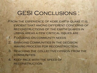 GESI Conclusions :
From the experience of kobe earth quake it is
evident that among different concerns of
reconstructions of the earth quakes in
urban areas a few critical issues are :
1. Focusing on community needs
2. Bringing communities In the decision
making process for reconstruction.
3. Reaching the collective opinion from the
communities
4. Keep pace with the speed of
reconstruction
 