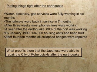•Water, electricity, gas services were fully working in six
months
•The railways were back in service in 7 months
•After three weeks most phones lines were working
•A year after the earthquake, 80% of the port was working
•By January 1999, 134,000 housing units had been built.
•After fourteen months all collapsed bridges were repaired.
What proof is there that the Japanese were able to
repair the City of Kobe quickly after the earthquake
Putting things right after the earthquake
 