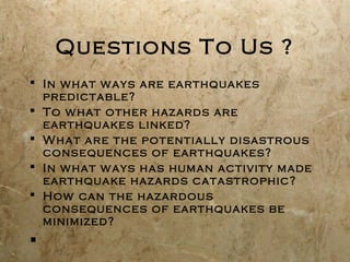 Questions To Us ?
 In what ways are earthquakes
predictable?
 To what other hazards are
earthquakes linked?
 What are the potentially disastrous
consequences of earthquakes?
 In what ways has human activity made
earthquake hazards catastrophic?
 How can the hazardous
consequences of earthquakes be
minimized?

 