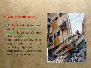  What is Earthquake?
An Earthquake is the result
of a sudden release of
energy in the earth’s crust
that creates seismic waves.
The seismic activity of an
area refers to the
frequency , type and size of
earthquakes experienced
over a period of time
 