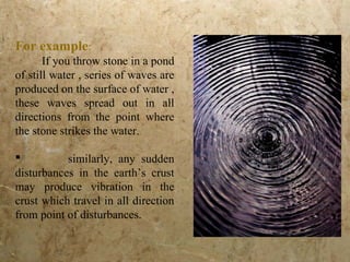 For example:
If you throw stone in a pond
of still water , series of waves are
produced on the surface of water ,
these waves spread out in all
directions from the point where
the stone strikes the water.
 similarly, any sudden
disturbances in the earth’s crust
may produce vibration in the
crust which travel in all direction
from point of disturbances.
 