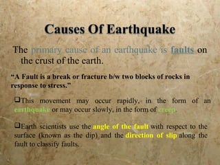 The primary cause of an earthquake is faults on
the crust of the earth.
“A Fault is a break or fracture b/w two blocks of rocks in
response to stress.”
This movement may occur rapidly, in the form of an
earthquake or may occur slowly, in the form of creep.
Earth scientists use the angle of the fault with respect to the
surface (known as the dip) and the direction of slip along the
fault to classify faults.
 