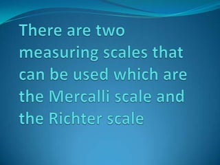 There are two measuring scales that can be used which are the Mercalli scale and the Richter scale