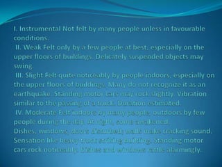 I. Instrumental Not felt by many people unless in favourable conditions. II. Weak Felt only by a few people at best, especially on the upper floors of buildings. Delicately suspended objects may swing. III. Slight Felt quite noticeably by people indoors, especially on the upper floors of buildings. Many do not recognize it as an earthquake. Standing motor cars may rock slightly. Vibration similar to the passing of a truck. Duration estimated. IV. Moderate Felt indoors by many people, outdoors by few people during the day. At night, some awakened. Dishes, windows, doors disturbed; walls make cracking sound. Sensation like heavy truck striking building. Standing motor cars rock noticeably. Dishes and windows rattle alarmingly.