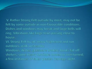  V. Rather Strong Felt outside by most, may not be felt by some outside in non-favourable conditions. Dishes and windows may break and large bells will ring. Vibrations like large train passing close to house. VI. Strong Felt by all; many frightened and run outdoors, walk unsteadily. Windows, dishes, glassware broken; books fall off shelves; some heavy furniture moved or overturned; a few instances of fallen plaster. Damage slight.