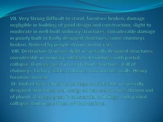 VII. Very Strong Difficult to stand; furniture broken; damage negligible in building of good design and construction; slight to moderate in well-built ordinary structures; considerable damage in poorly built or badly designed structures; some chimneys broken. Noticed by people driving motor cars. VIII. Destructive Damage slight in specially designed structures; considerable in ordinary substantial buildings with partial collapse. Damage great in poorly built structures. Fall of chimneys, factory stacks, columns, monuments, walls. Heavy furniture moved. IX. Violent General panic; damage considerable in specially designed structures, well designed frame structures thrown out of plumb. Damage great in substantial buildings, with partial collapse. Buildings shifted off foundations.