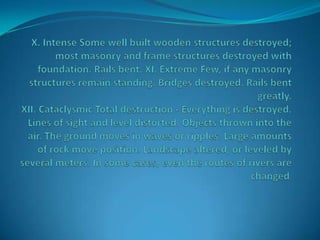X. Intense Some well built wooden structures destroyed; most masonry and frame structures destroyed with foundation. Rails bent. XI. Extreme Few, if any masonry structures remain standing. Bridges destroyed. Rails bent greatly. XII. Cataclysmic Total destruction - Everything is destroyed. Lines of sight and level distorted. Objects thrown into the air. The ground moves in waves or ripples. Large amounts of rock move position. Landscape altered, or leveled by several meters. In some cases, even the routes of rivers are changed.