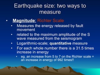Earthquake size: two ways to measure Magnitude :   Richter Scale Measures the energy released by fault movement related to the maximum amplitude of the S wave measured from the seismogram Logarithmic-scale;  quantitative  measure For each whole number there is a 31.5 times increase in energy eg. an increase from 5 to 7 on the Richter scale = an increase in energy of 992 times!! 