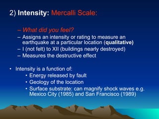 2)  Intensity:   Mercalli Scale: What did you feel? Assigns an intensity or rating to measure an earthquake at a particular location ( qualitative) I (not felt) to XII (buildings nearly destroyed) Measures the destructive effect Intensity is a function of: Energy released by fault Geology of the location Surface substrate: can magnify shock waves e.g. Mexico City (1985) and San Francisco (1989)  