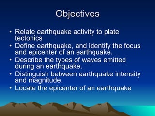Objectives Relate earthquake activity to plate tectonics  Define earthquake, and identify the focus and epicenter of an earthquake.  Describe the types of waves emitted during an earthquake.  Distinguish between earthquake intensity and magnitude.  Locate the epicenter of an earthquake 