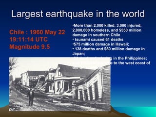 Largest earthquake in the world Chile : 1960 May 22 19:11:14 UTC  Magnitude 9.5  More than 2,000 killed, 3,000 injured, 2,000,000 homeless, and $550 million damage in southern Chile tsunami caused 61 deaths $75 million damage in Hawaii; 138 deaths and $50 million damage in Japan;  32 dead and missing in the Philippines;  and $500,000 damage to the west coast of  the United States.  