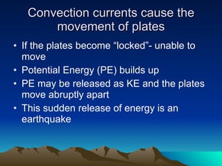 Convection currents cause the movement of plates If the plates become “locked”- unable to move Potential Energy (PE) builds up  PE may be released as KE and the plates move abruptly apart This sudden release of energy is an earthquake 
