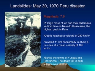 Landslides: May 30, 1970 Peru disaster Magnitude: 7.9  A large mass of ice and rock slid from a vertical face on Nevado Huascaran, the highest peak in Peru Debris reached a velocity of 280 km/hr traveled 11 km horizontally in about 4 minutes at a mean velocity of 165 km/hr.  Buried the towns of Yungay and Ranrahirca, The death toll in both villages was 20,000.  